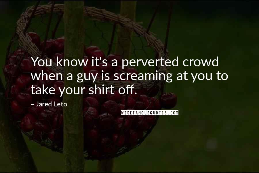 Jared Leto quotes: You know it's a perverted crowd when a guy is screaming at you to take your shirt off. Jared Leto quotes: You know it's a perverted crowd when a guy is screaming at you to take your shirt off.