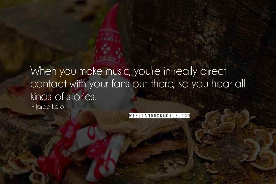 Jared Leto quotes: When you make music, you're in really direct contact with your fans out there, so you hear all kinds of stories. Jared Leto quotes: When you make music, you're in really direct contact with your fans out there, so you hear all kinds of stories.