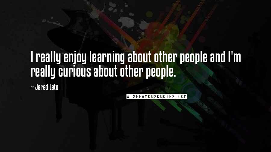 Jared Leto quotes: I really enjoy learning about other people and I'm really curious about other people.