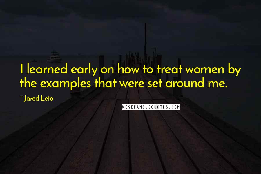Jared Leto quotes: I learned early on how to treat women by the examples that were set around me.