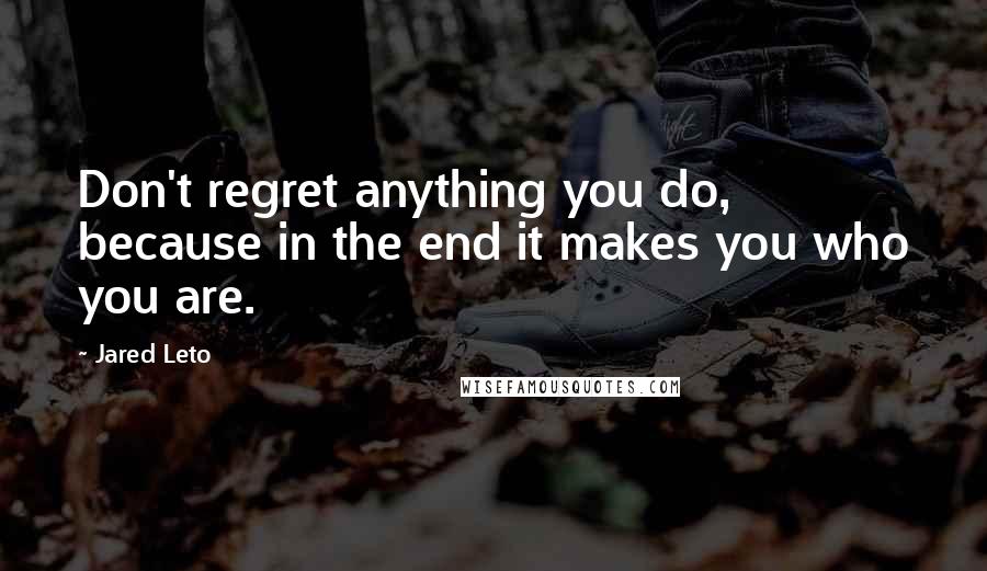 Jared Leto quotes: Don't regret anything you do, because in the end it makes you who you are.