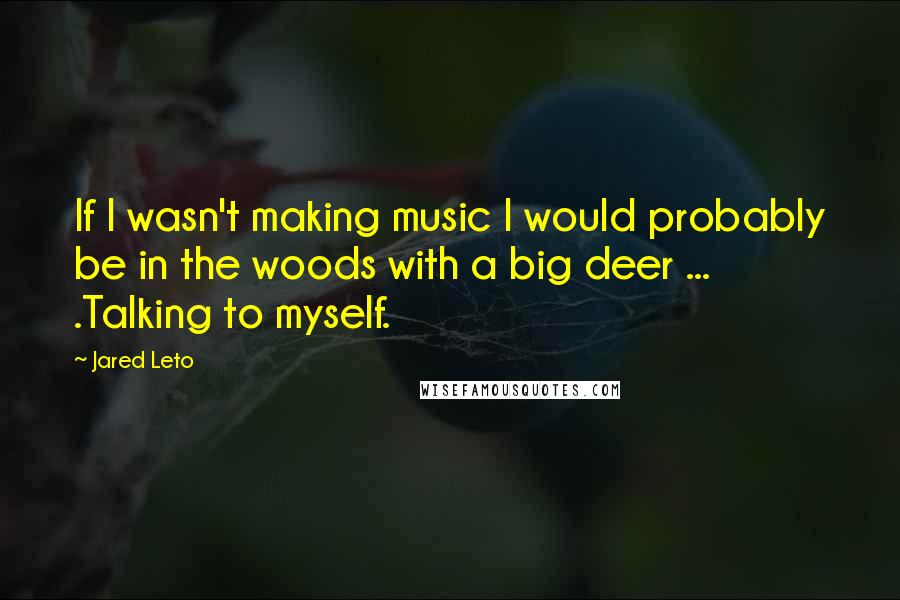 Jared Leto quotes: If I wasn't making music I would probably be in the woods with a big deer ... .Talking to myself.
