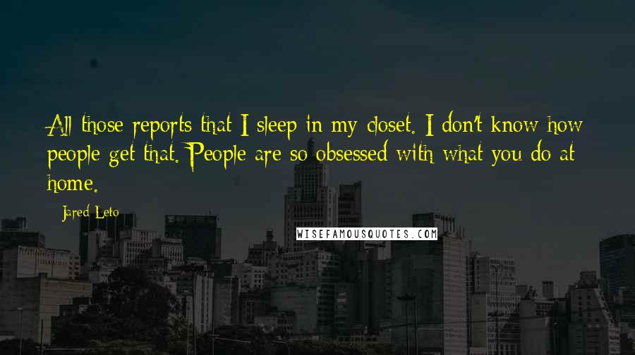 Jared Leto quotes: All those reports that I sleep in my closet. I don't know how people get that. People are so obsessed with what you do at home. Jared Leto quotes: All those reports that I sleep in my closet. I don't know how people get that. People are so obsessed with what you do at home.