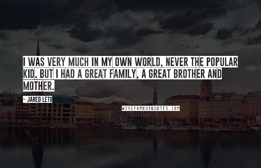 Jared Leto quotes: I was very much in my own world, never the popular kid. But I had a great family, a great brother and mother. Jared Leto quotes: I was very much in my own world, never the popular kid. But I had a great family, a great brother and mother.