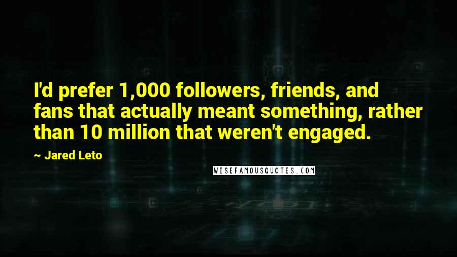 Jared Leto quotes: I'd prefer 1,000 followers, friends, and fans that actually meant something, rather than 10 million that weren't engaged. Jared Leto quotes: I'd prefer 1,000 followers, friends, and fans that actually meant something, rather than 10 million that weren't engaged.