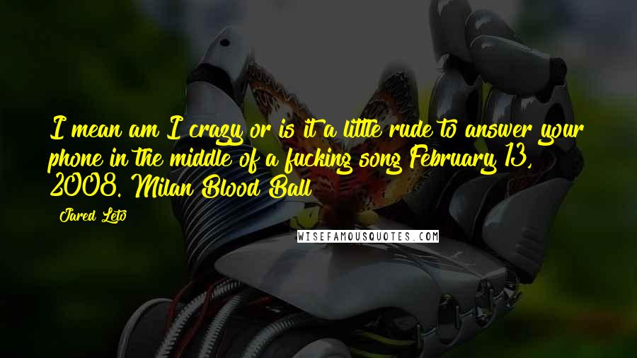 Jared Leto quotes: I mean am I crazy or is it a little rude to answer your phone in the middle of a fucking song?February 13, 2008. Milan Blood Ball Jared Leto quotes: I mean am I crazy or is it a little rude to answer your phone in the middle of a fucking song?February 13, 2008. Milan Blood Ball