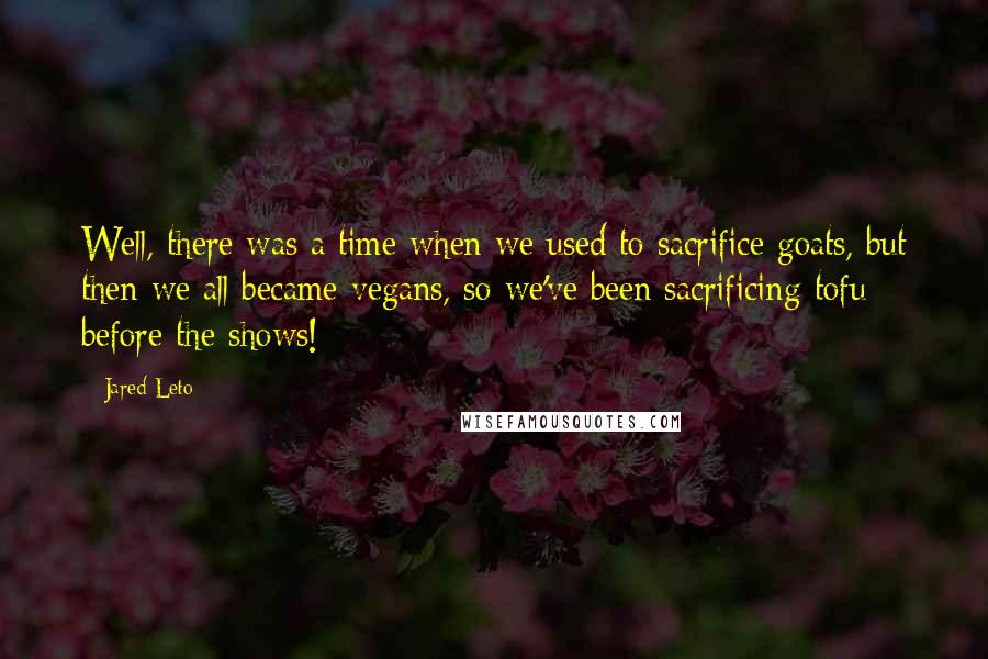 Jared Leto quotes: Well, there was a time when we used to sacrifice goats, but then we all became vegans, so we've been sacrificing tofu before the shows! Jared Leto quotes: Well, there was a time when we used to sacrifice goats, but then we all became vegans, so we've been sacrificing tofu before the shows!