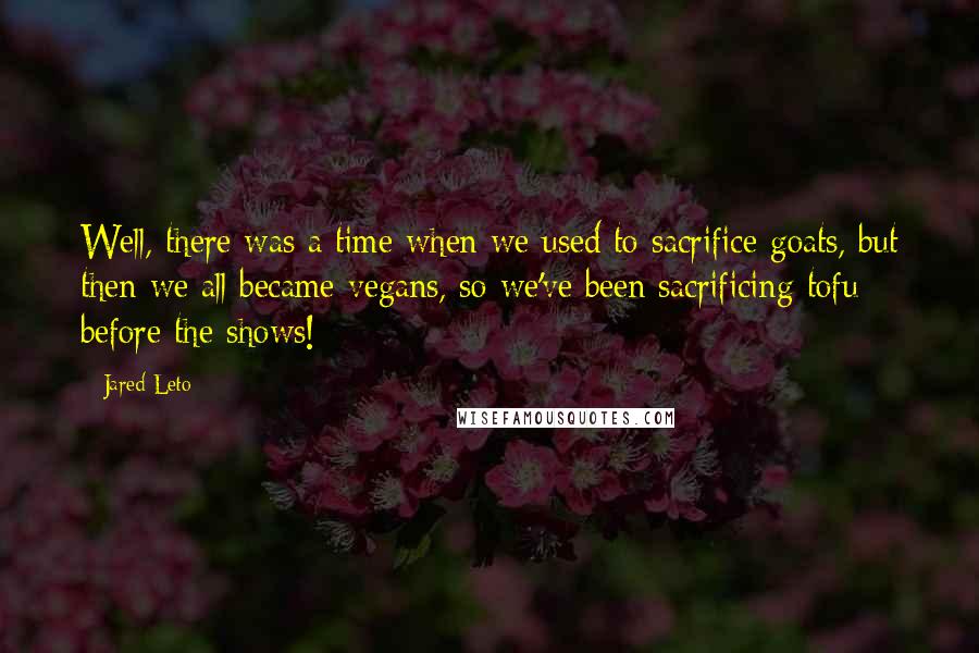 Jared Leto quotes: Well, there was a time when we used to sacrifice goats, but then we all became vegans, so we've been sacrificing tofu before the shows!