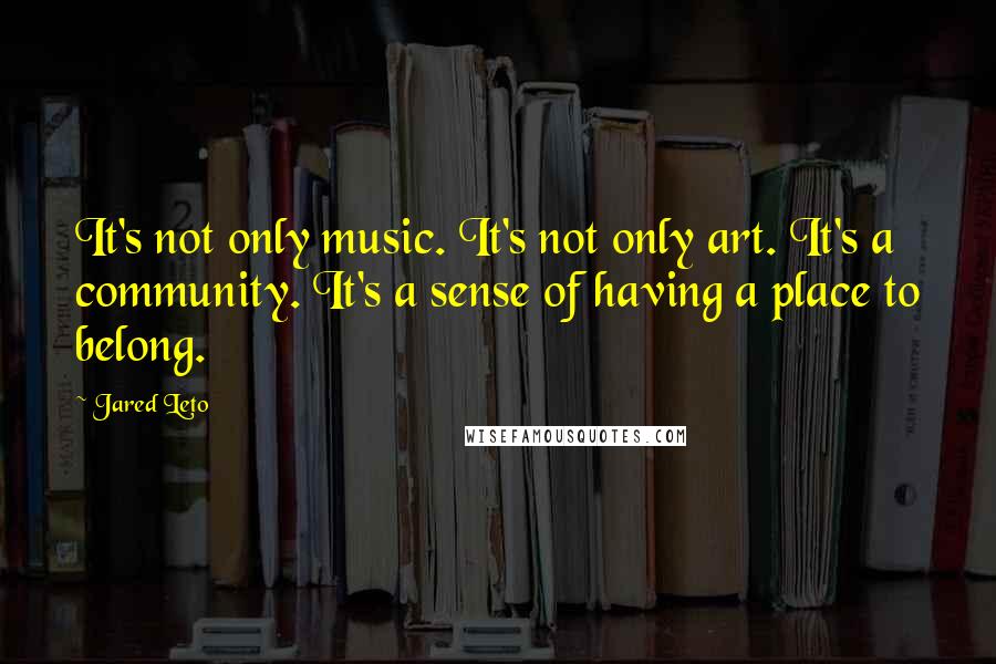Jared Leto quotes: It's not only music. It's not only art. It's a community. It's a sense of having a place to belong.