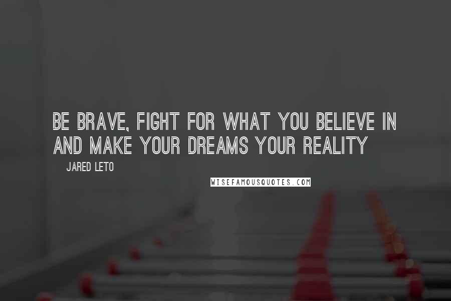 Jared Leto quotes: Be brave, fight for what you believe in and make your dreams your reality