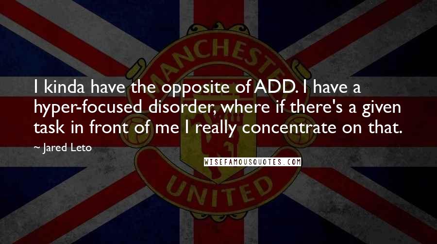 Jared Leto quotes: I kinda have the opposite of ADD. I have a hyper-focused disorder, where if there's a given task in front of me I really concentrate on that. Jared Leto quotes: I kinda have the opposite of ADD. I have a hyper-focused disorder, where if there's a given task in front of me I really concentrate on that.