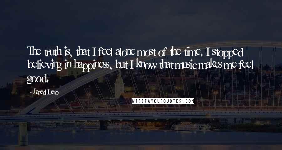 Jared Leto quotes: The truth is, that I feel alone most of the time. I stopped believing in happiness, but I know that music makes me feel good.