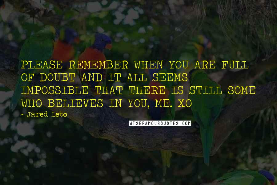 Jared Leto quotes: PLEASE REMEMBER WHEN YOU ARE FULL OF DOUBT AND IT ALL SEEMS IMPOSSIBLE THAT THERE IS STILL SOME WHO BELIEVES IN YOU, ME. XO Jared Leto quotes: PLEASE REMEMBER WHEN YOU ARE FULL OF DOUBT AND IT ALL SEEMS IMPOSSIBLE THAT THERE IS STILL SOME WHO BELIEVES IN YOU, ME. XO