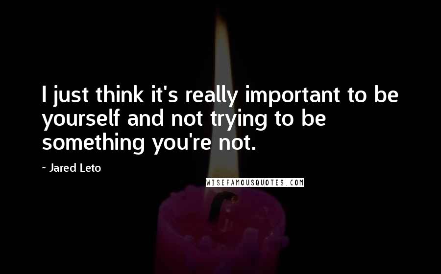 Jared Leto quotes: I just think it's really important to be yourself and not trying to be something you're not.