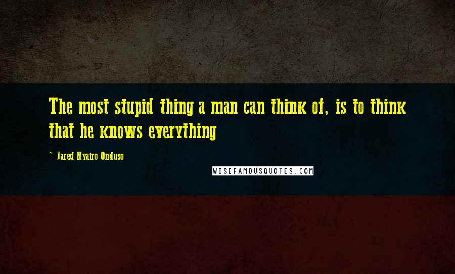 Jared Nyairo Onduso quotes: The most stupid thing a man can think of, is to think that he knows everything