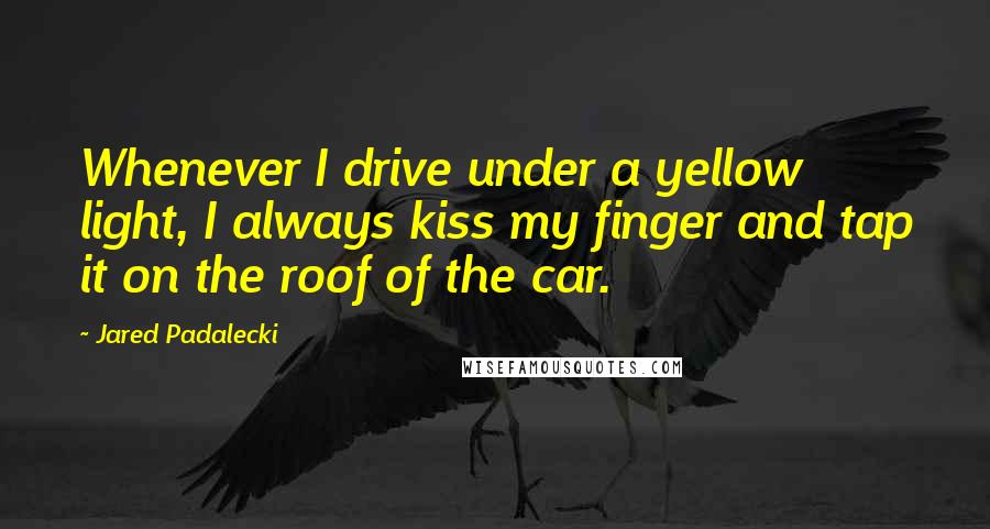Jared Padalecki quotes: Whenever I drive under a yellow light, I always kiss my finger and tap it on the roof of the car. Jared Padalecki quotes: Whenever I drive under a yellow light, I always kiss my finger and tap it on the roof of the car.