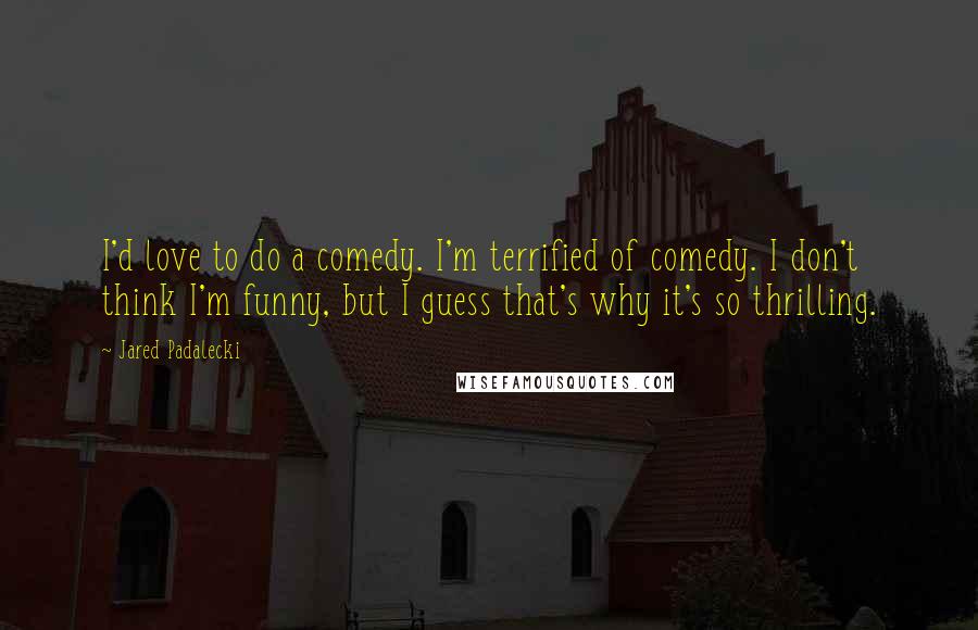 Jared Padalecki quotes: I'd love to do a comedy. I'm terrified of comedy. I don't think I'm funny, but I guess that's why it's so thrilling.