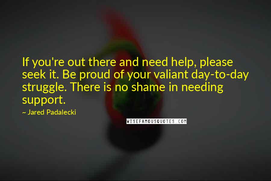 Jared Padalecki quotes: If you're out there and need help, please seek it. Be proud of your valiant day-to-day struggle. There is no shame in needing support.