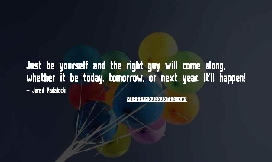 Jared Padalecki quotes: Just be yourself and the right guy will come along, whether it be today, tomorrow, or next year. It'll happen!