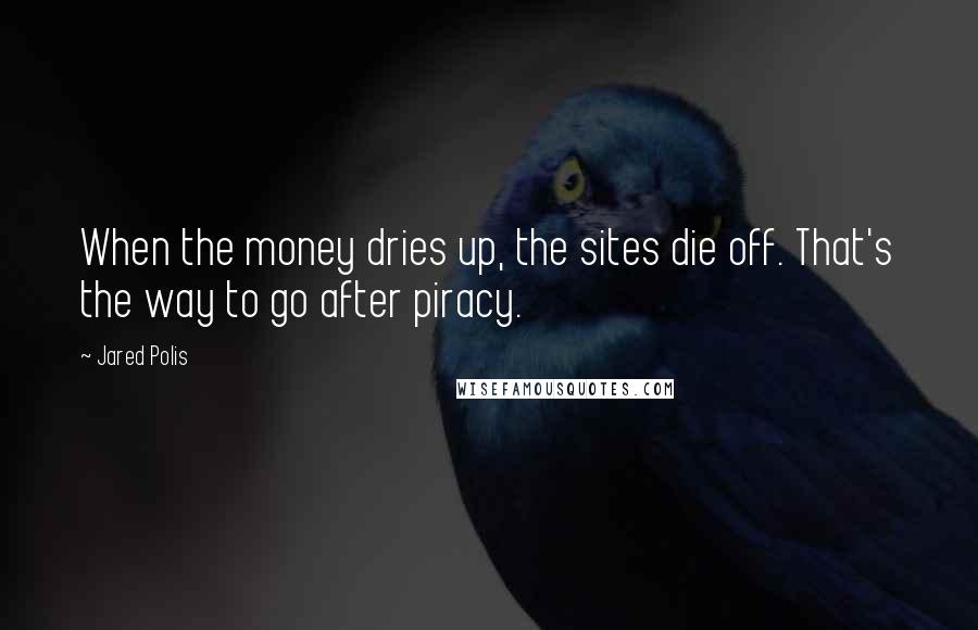 Jared Polis quotes: When the money dries up, the sites die off. That's the way to go after piracy.