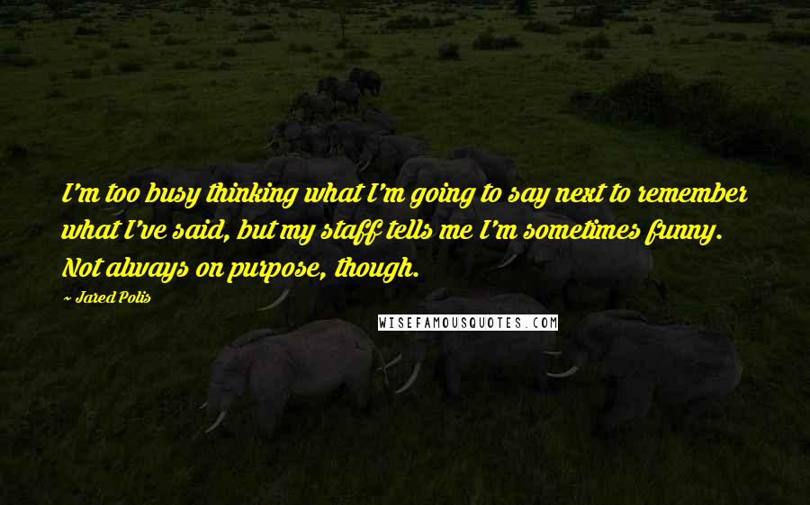 Jared Polis quotes: I'm too busy thinking what I'm going to say next to remember what I've said, but my staff tells me I'm sometimes funny. Not always on purpose, though. Jared Polis quotes: I'm too busy thinking what I'm going to say next to remember what I've said, but my staff tells me I'm sometimes funny. Not always on purpose, though.