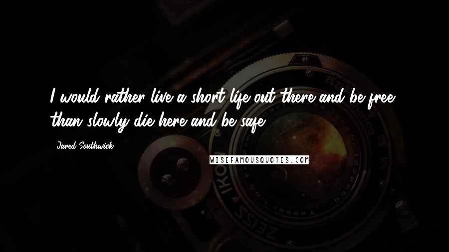 Jared Southwick quotes: I would rather live a short life out there and be free, than slowly die here and be safe.