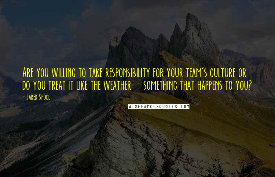 Jared Spool quotes: Are you willing to take responsibility for your team's culture or do you treat it like the weather - something that happens to you?