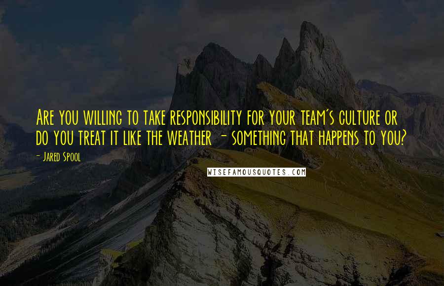Jared Spool quotes: Are you willing to take responsibility for your team's culture or do you treat it like the weather - something that happens to you? Jared Spool quotes: Are you willing to take responsibility for your team's culture or do you treat it like the weather - something that happens to you?