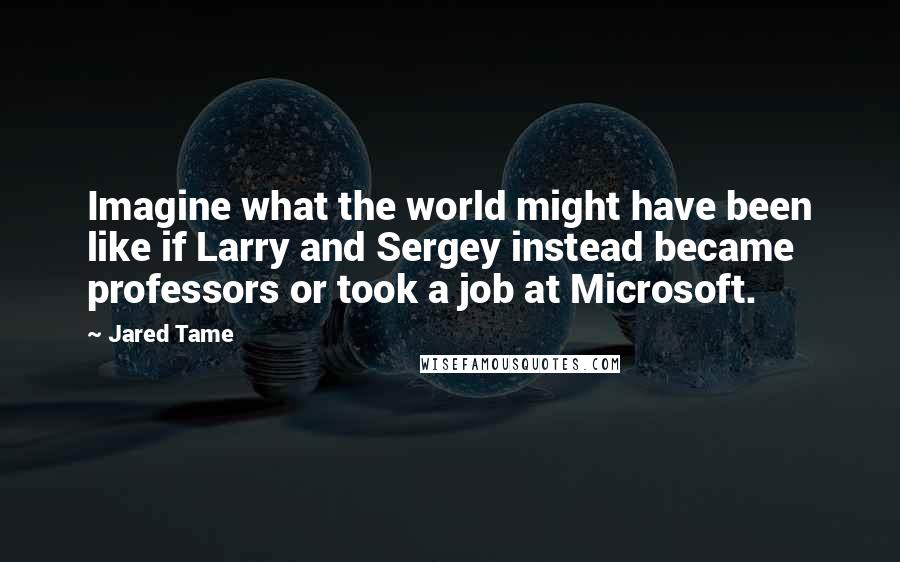 Jared Tame quotes: Imagine what the world might have been like if Larry and Sergey instead became professors or took a job at Microsoft.