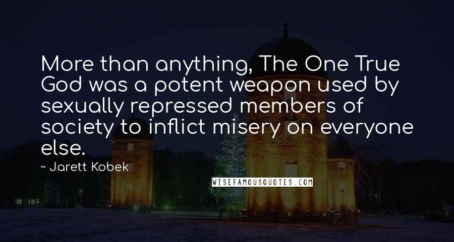Jarett Kobek quotes: More than anything, The One True God was a potent weapon used by sexually repressed members of society to inflict misery on everyone else. Jarett Kobek quotes: More than anything, The One True God was a potent weapon used by sexually repressed members of society to inflict misery on everyone else.