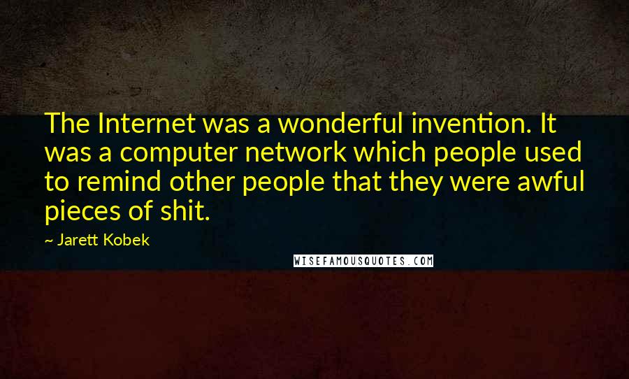 Jarett Kobek quotes: The Internet was a wonderful invention. It was a computer network which people used to remind other people that they were awful pieces of shit. Jarett Kobek quotes: The Internet was a wonderful invention. It was a computer network which people used to remind other people that they were awful pieces of shit.