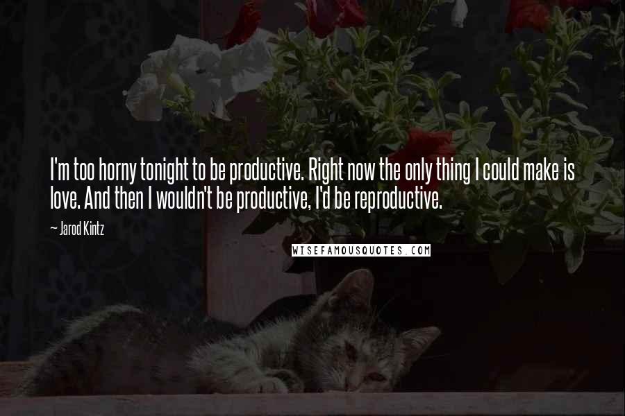 Jarod Kintz quotes: I'm too horny tonight to be productive. Right now the only thing I could make is love. And then I wouldn't be productive, I'd be reproductive.