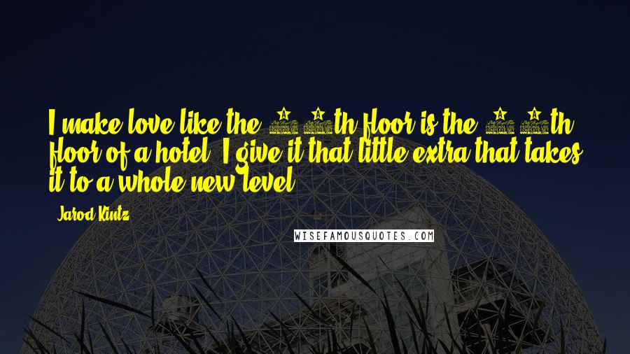 Jarod Kintz quotes: I make love like the 13th floor is the 14th floor of a hotel. I give it that little extra that takes it to a whole new level.