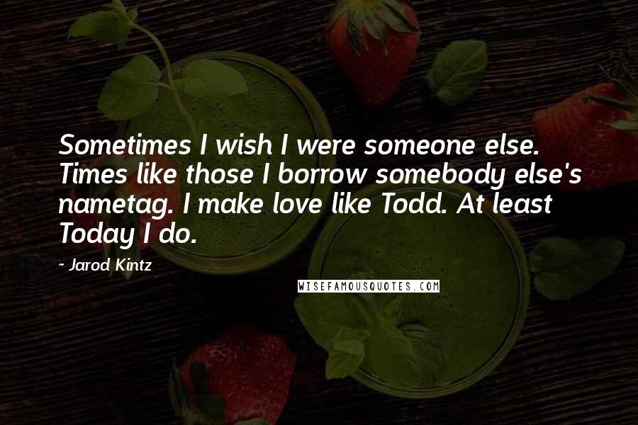 Jarod Kintz quotes: Sometimes I wish I were someone else. Times like those I borrow somebody else's nametag. I make love like Todd. At least Today I do.