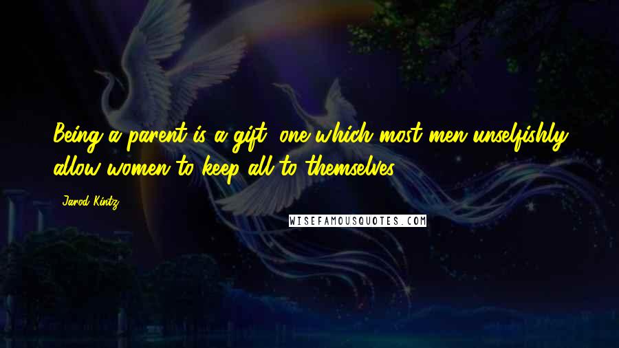 Jarod Kintz quotes: Being a parent is a gift, one which most men unselfishly allow women to keep all to themselves.
