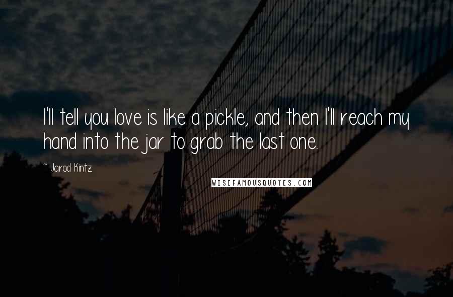 Jarod Kintz quotes: I'll tell you love is like a pickle, and then I'll reach my hand into the jar to grab the last one.