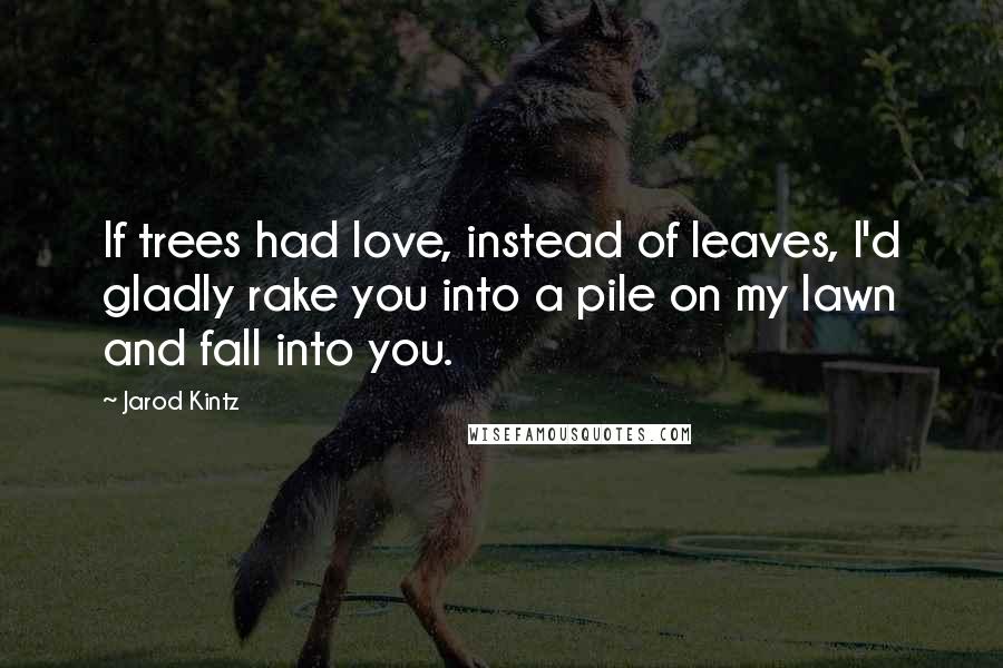 Jarod Kintz quotes: If trees had love, instead of leaves, I'd gladly rake you into a pile on my lawn and fall into you.