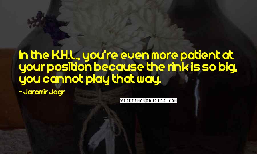 Jaromir Jagr quotes: In the K.H.L., you're even more patient at your position because the rink is so big, you cannot play that way. Jaromir Jagr quotes: In the K.H.L., you're even more patient at your position because the rink is so big, you cannot play that way.