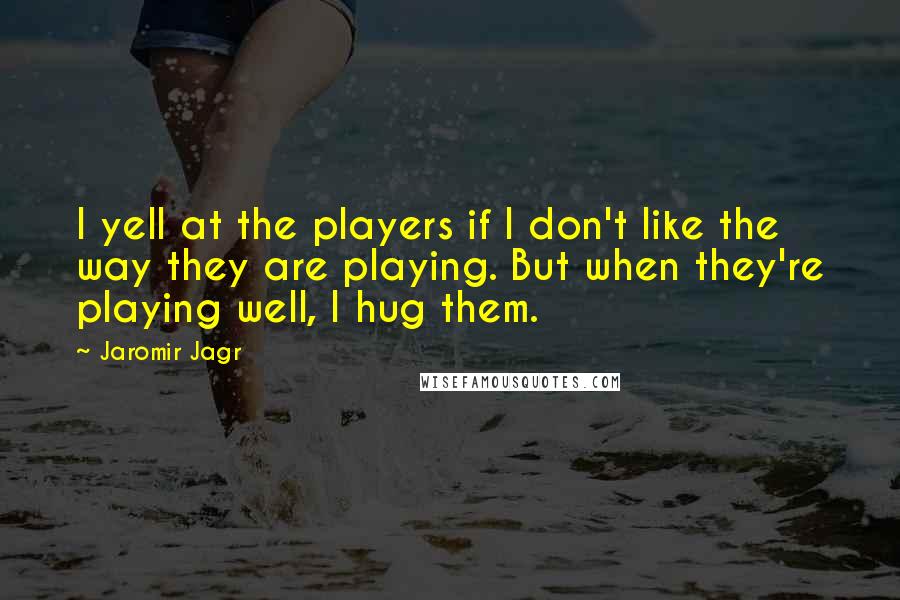 Jaromir Jagr quotes: I yell at the players if I don't like the way they are playing. But when they're playing well, I hug them. Jaromir Jagr quotes: I yell at the players if I don't like the way they are playing. But when they're playing well, I hug them.