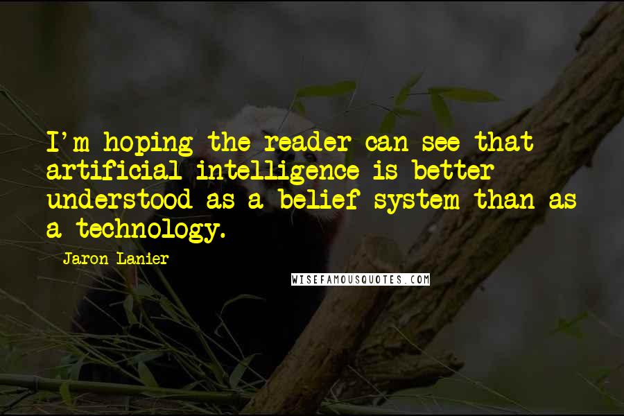 Jaron Lanier quotes: I'm hoping the reader can see that artificial intelligence is better understood as a belief system than as a technology.