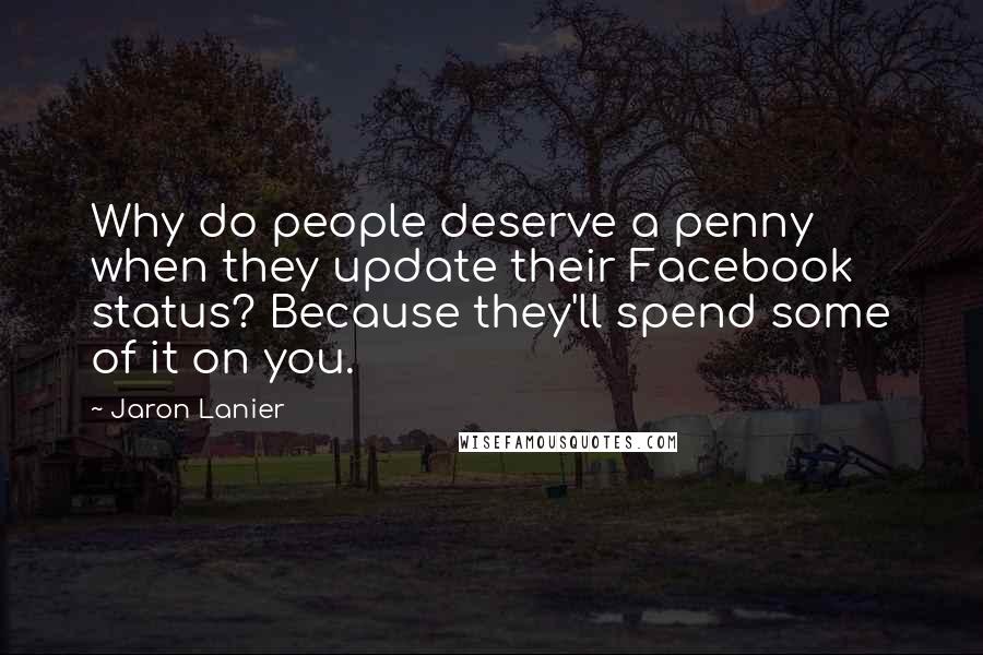 Jaron Lanier quotes: Why do people deserve a penny when they update their Facebook status? Because they'll spend some of it on you.