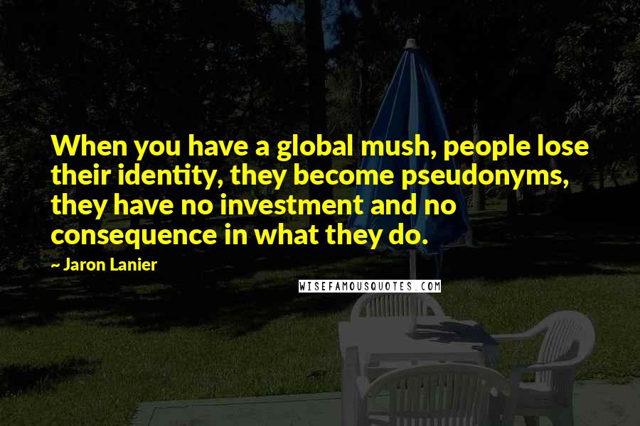 Jaron Lanier quotes: When you have a global mush, people lose their identity, they become pseudonyms, they have no investment and no consequence in what they do. Jaron Lanier quotes: When you have a global mush, people lose their identity, they become pseudonyms, they have no investment and no consequence in what they do.