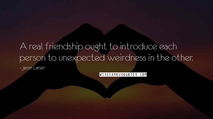 Jaron Lanier quotes: A real friendship ought to introduce each person to unexpected weirdness in the other.