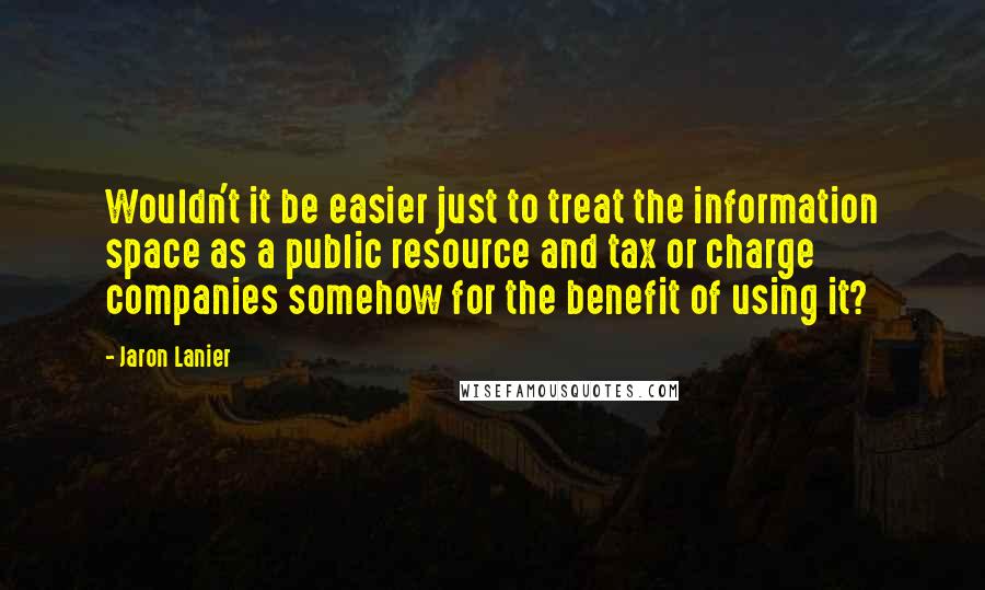 Jaron Lanier quotes: Wouldn't it be easier just to treat the information space as a public resource and tax or charge companies somehow for the benefit of using it?