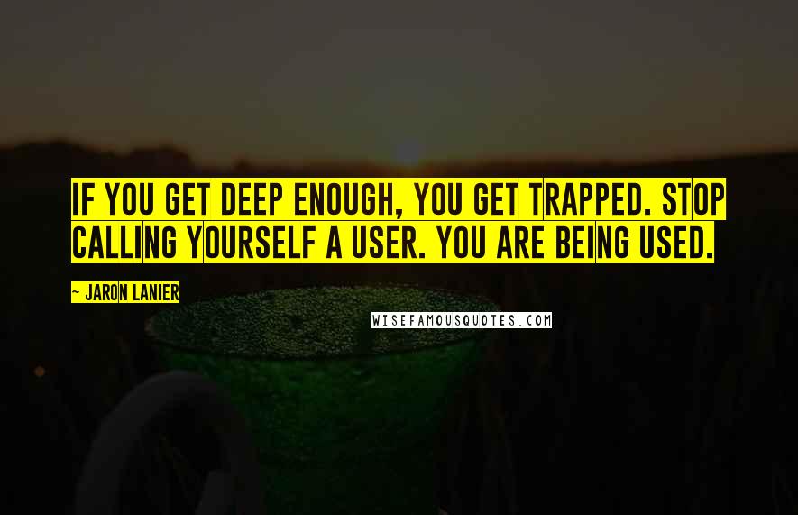 Jaron Lanier quotes: If you get deep enough, you get trapped. Stop calling yourself a user. You are being used.