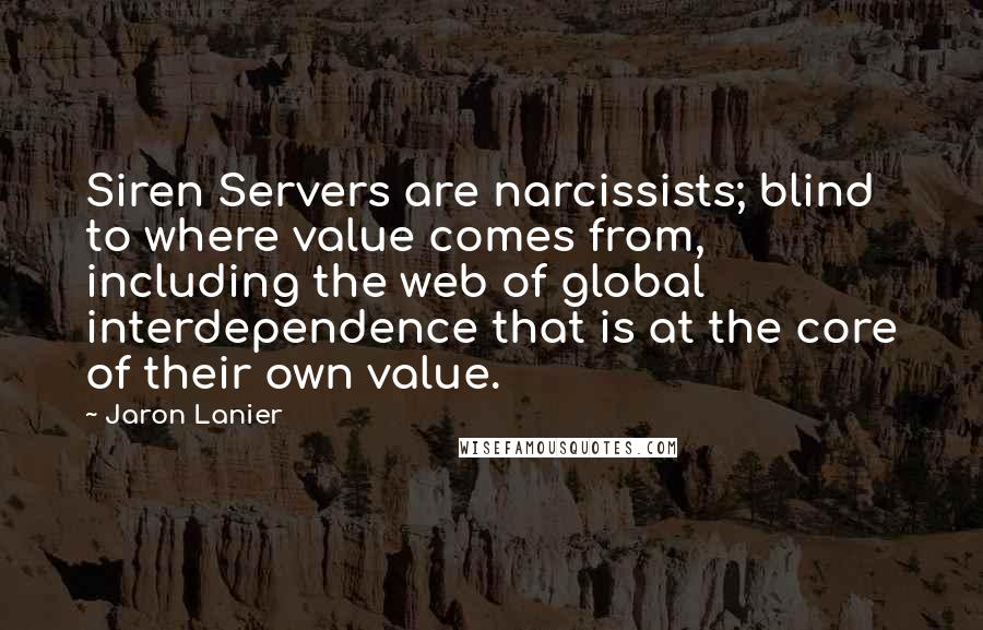 Jaron Lanier quotes: Siren Servers are narcissists; blind to where value comes from, including the web of global interdependence that is at the core of their own value. Jaron Lanier quotes: Siren Servers are narcissists; blind to where value comes from, including the web of global interdependence that is at the core of their own value.