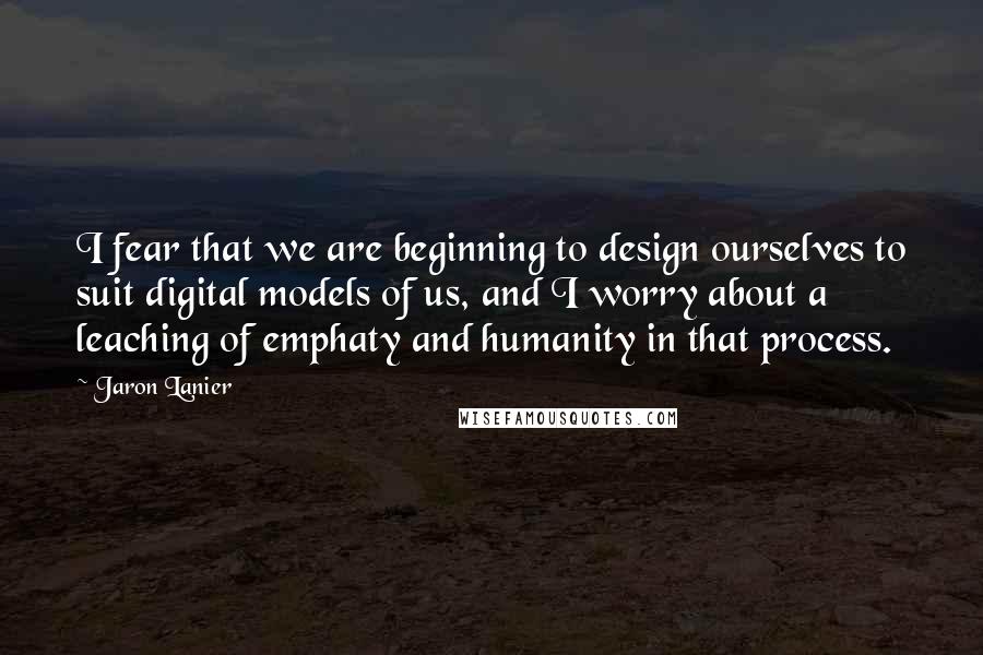 Jaron Lanier quotes: I fear that we are beginning to design ourselves to suit digital models of us, and I worry about a leaching of emphaty and humanity in that process.