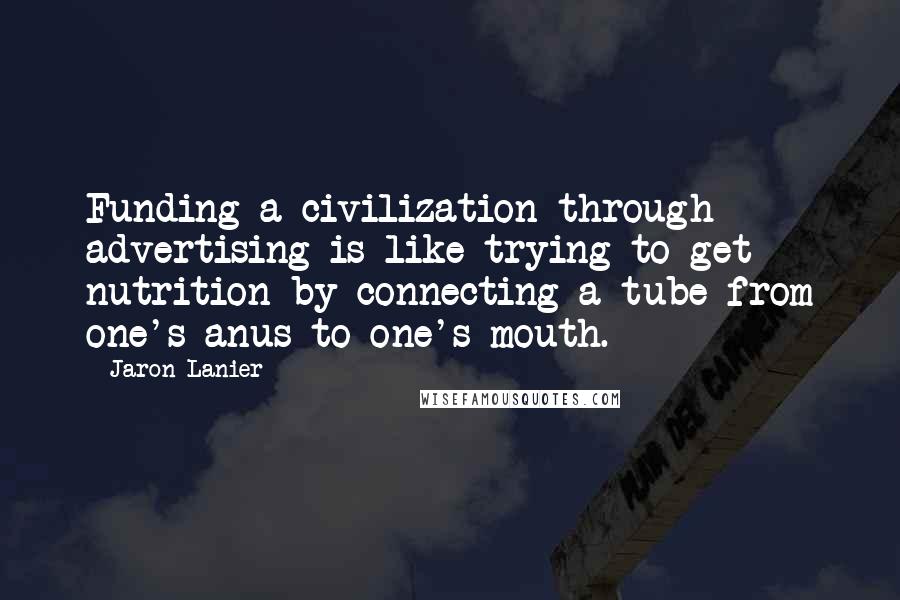 Jaron Lanier quotes: Funding a civilization through advertising is like trying to get nutrition by connecting a tube from one's anus to one's mouth.