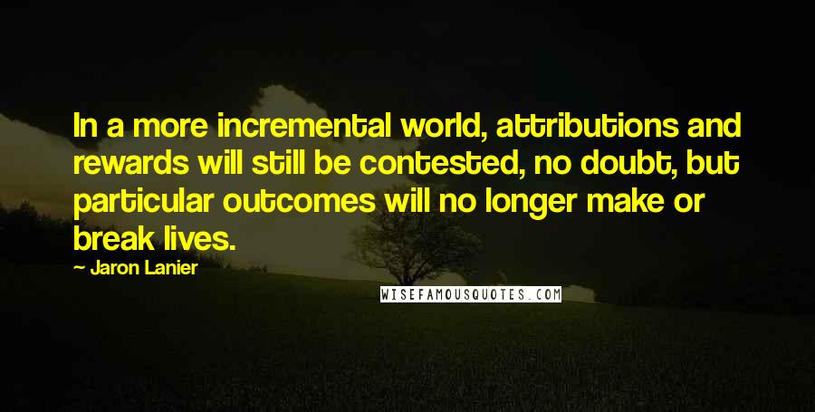 Jaron Lanier quotes: In a more incremental world, attributions and rewards will still be contested, no doubt, but particular outcomes will no longer make or break lives.