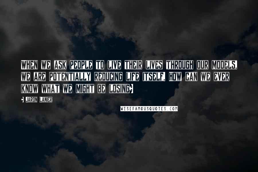 Jaron Lanier quotes: When we ask people to live their lives through our models, we are potentially reducing life itself. How can we ever know what we might be losing?